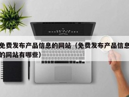 免费发布产品信息的网站（免费发布产品信息的网站有哪些）