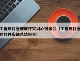 工程项目管理软件实训心得体会（工程项目管理软件实训总结报告）