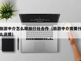 旅游中介怎么跟旅行社合作（旅游中介需要什么资质）