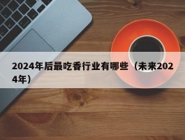 2024年后最吃香行业有哪些（未来2024年）