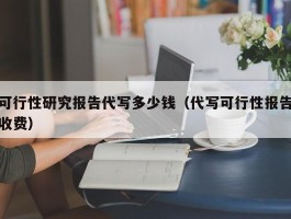 可行性研究报告代写多少钱（代写可行性报告收费）