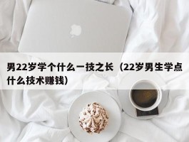 男22岁学个什么一技之长（22岁男生学点什么技术赚钱）