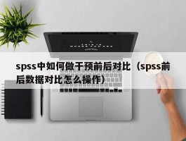 spss中如何做干预前后对比（spss前后数据对比怎么操作）
