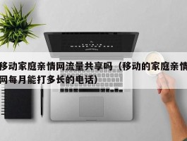 移动家庭亲情网流量共享吗（移动的家庭亲情网每月能打多长的电话）